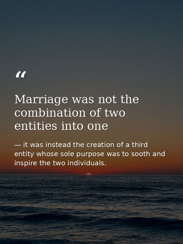 Marriage was not the combination of two entities into one — it was instead the creation of a third entity whose sole purpose was to sooth and inspire the two individuals.