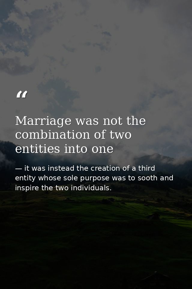Marriage was not the combination of two entities into one — it was instead the creation of a third entity whose sole purpose was to sooth and inspire the two individuals.