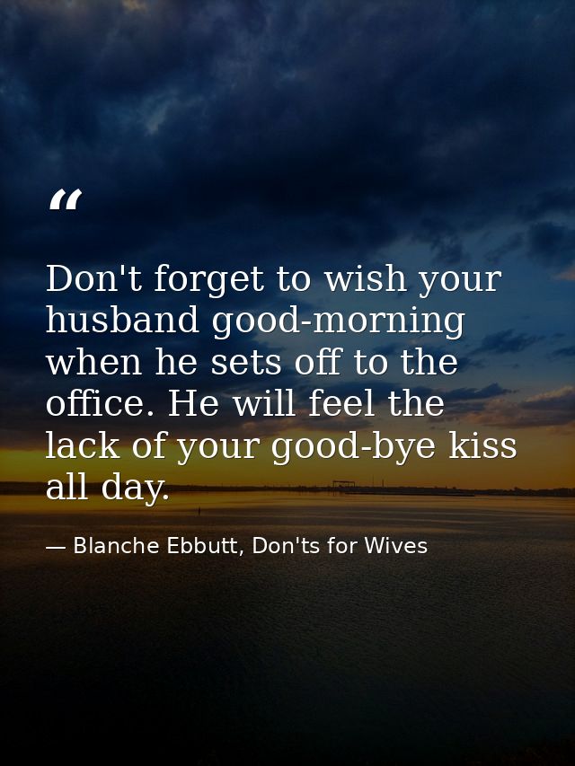 Don't forget to wish your husband good-morning when he sets off to the office. He will feel the lack of your good-bye ki — Blanche Ebbutt, Don'ts for Wives