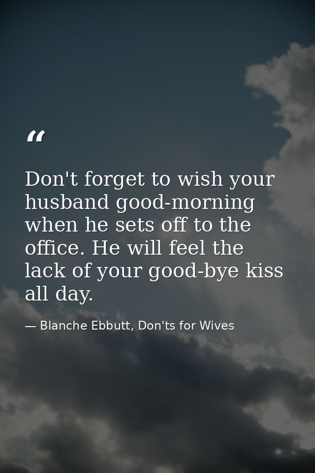Don't forget to wish your husband good-morning when he sets off to the office. He will feel the lack of your good-bye ki — Blanche Ebbutt, Don'ts for Wives