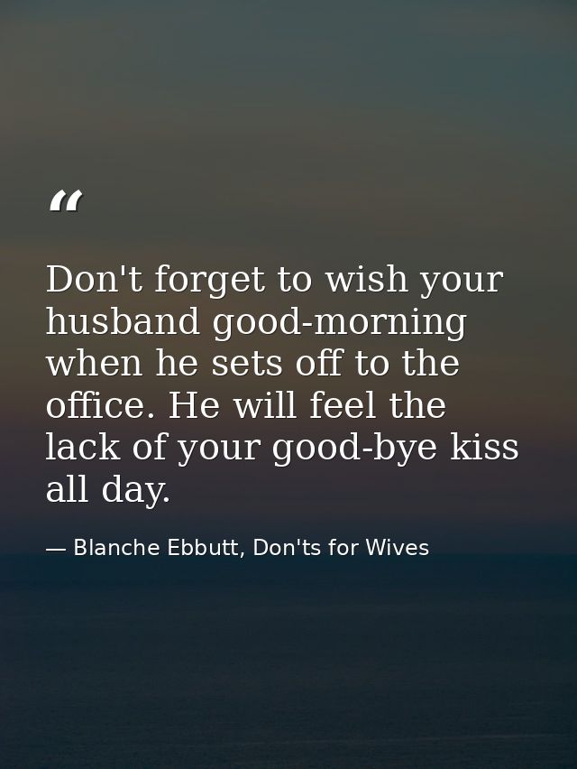 Don't forget to wish your husband good-morning when he sets off to the office. He will feel the lack of your good-bye ki — Blanche Ebbutt, Don'ts for Wives