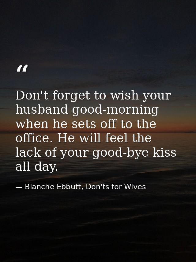 Don't forget to wish your husband good-morning when he sets off to the office. He will feel the lack of your good-bye ki — Blanche Ebbutt, Don'ts for Wives