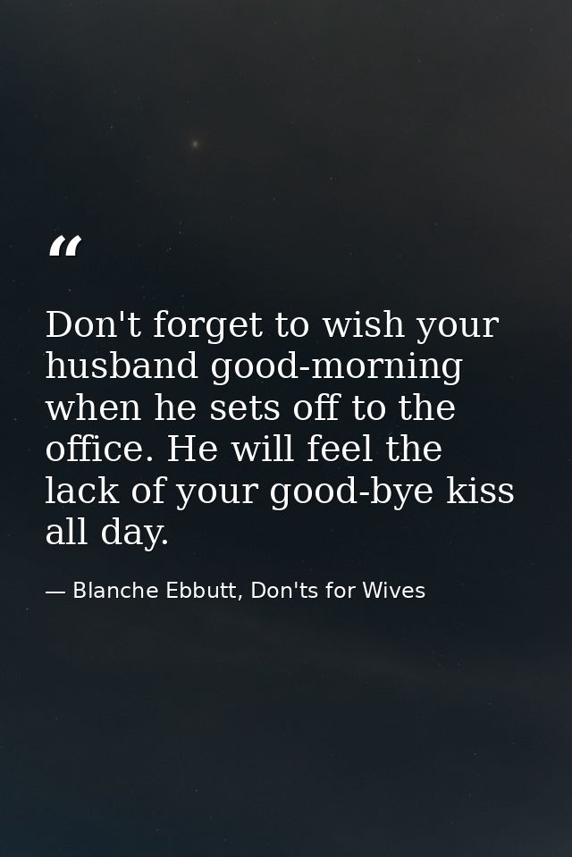 Don't forget to wish your husband good-morning when he sets off to the office. He will feel the lack of your good-bye ki — Blanche Ebbutt, Don'ts for Wives