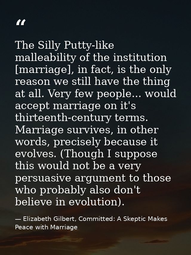 The Silly Putty-like malleability of the institution [marriage], in fact, is the only reason we still have the thing at  — Elizabeth Gilbert, Committed: A Skeptic Makes Peace with Marriage