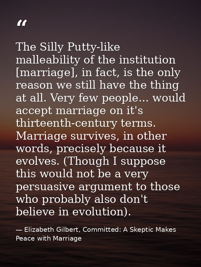 The Silly Putty-like malleability of the institution [marriage], in fact, is the only reason we still have the thing at  — Elizabeth Gilbert, Committed: A Skeptic Makes Peace with Marriage