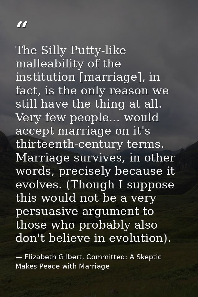 The Silly Putty-like malleability of the institution [marriage], in fact, is the only reason we still have the thing at  — Elizabeth Gilbert, Committed: A Skeptic Makes Peace with Marriage