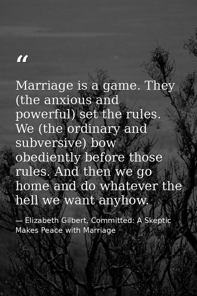 Marriage is a game. They (the anxious and powerful) set the rules. We (the ordinary and subversive) bow obediently befor — Elizabeth Gilbert, Committed: A Skeptic Makes Peace with Marriage