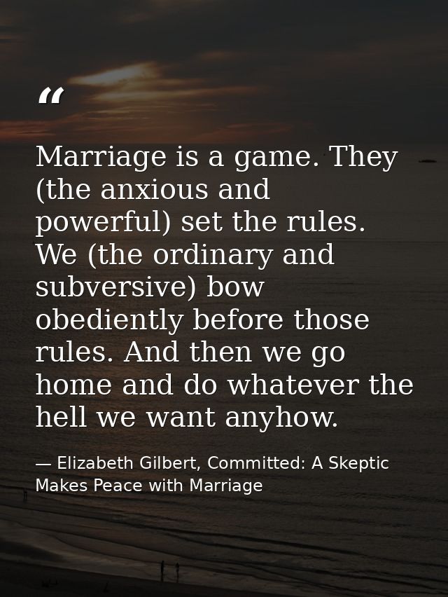 Marriage is a game. They (the anxious and powerful) set the rules. We (the ordinary and subversive) bow obediently befor — Elizabeth Gilbert, Committed: A Skeptic Makes Peace with Marriage