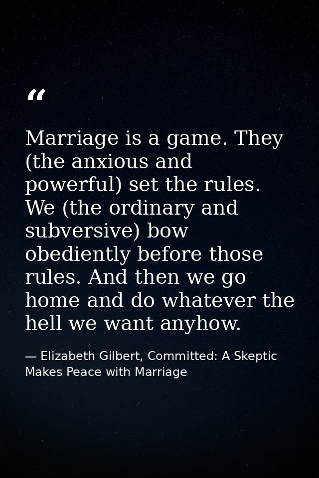 Marriage is a game. They (the anxious and powerful) set the rules. We (the ordinary and subversive) bow obediently befor — Elizabeth Gilbert, Committed: A Skeptic Makes Peace with Marriage