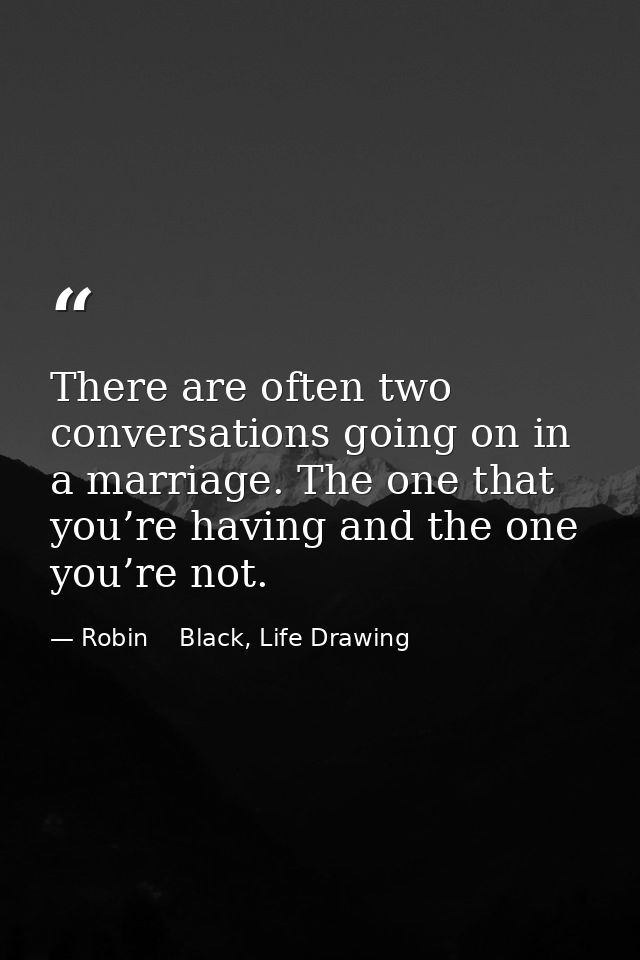 There are often two conversations going on in a marriage. The one that you’re having and the one you’re not. — Robin    Black, Life Drawing