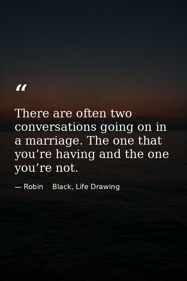 There are often two conversations going on in a marriage. The one that you’re having and the one you’re not. — Robin    Black, Life Drawing