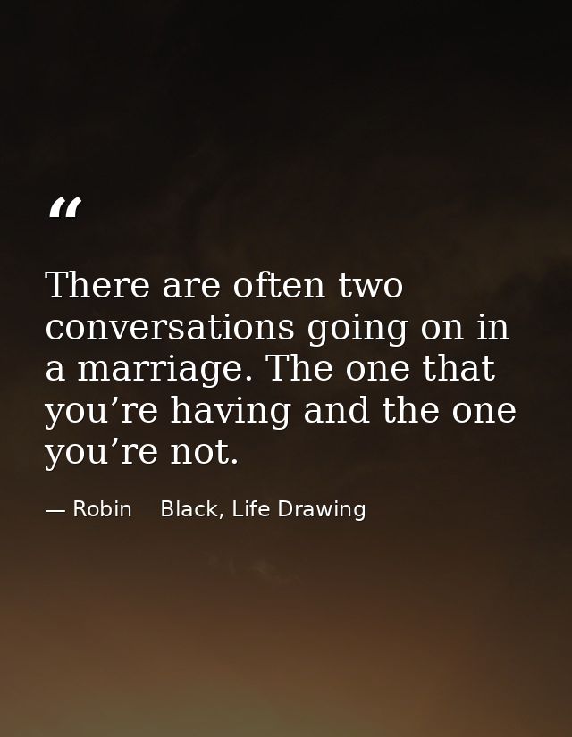 There are often two conversations going on in a marriage. The one that you’re having and the one you’re not. — Robin    Black, Life Drawing