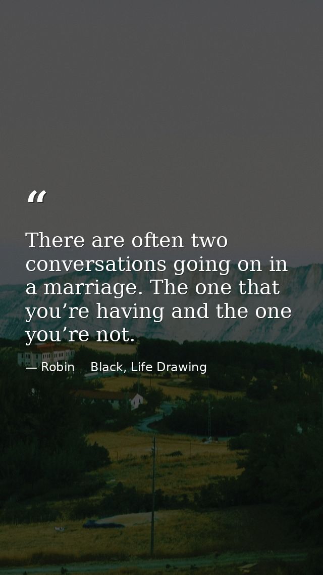 There are often two conversations going on in a marriage. The one that you’re having and the one you’re not. — Robin    Black, Life Drawing
