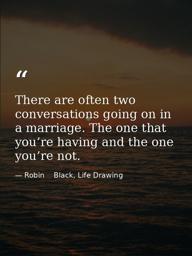 There are often two conversations going on in a marriage. The one that you’re having and the one you’re not. — Robin    Black, Life Drawing