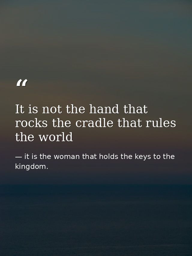 It is not the hand that rocks the cradle that rules the world — it is the woman that holds the keys to the kingdom.