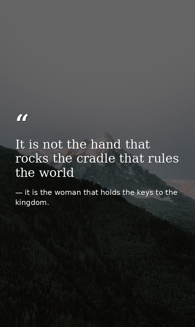 It is not the hand that rocks the cradle that rules the world — it is the woman that holds the keys to the kingdom.