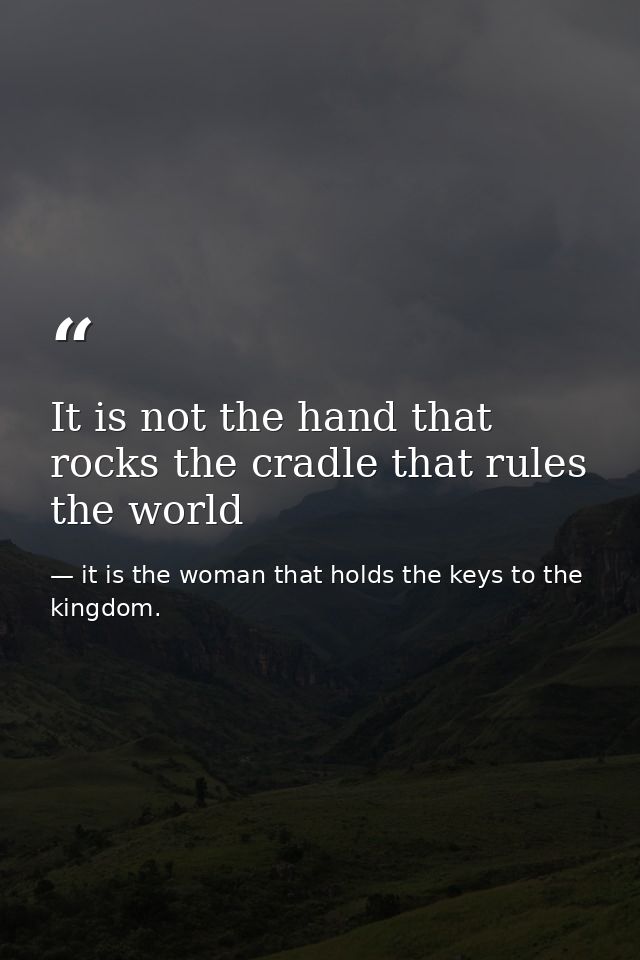 It is not the hand that rocks the cradle that rules the world — it is the woman that holds the keys to the kingdom.