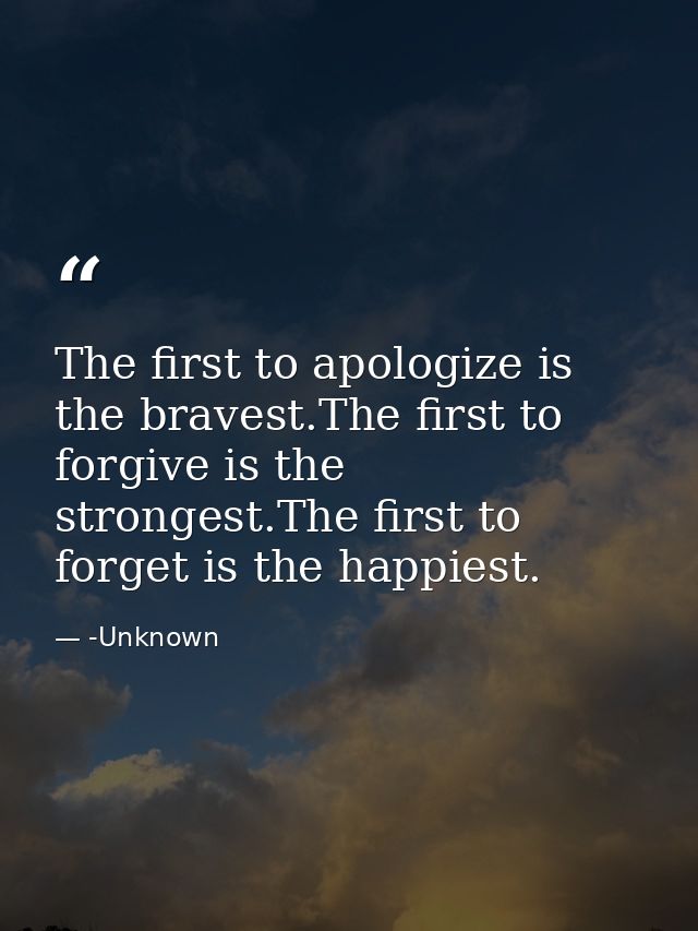 The first to apologize is the bravest.The first to forgive is the strongest.The first to forget is the happiest. — -Unknown