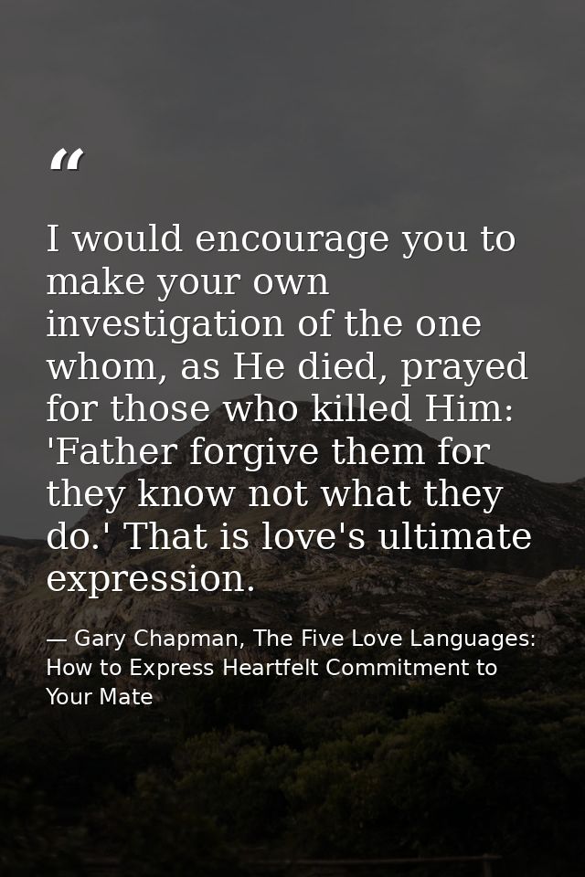 I would encourage you to make your own investigation of the one whom, as He died, prayed for those who killed Him: 'Fath — Gary Chapman, The Five Love Languages: How to Express Heartfelt Commitment to Your Mate