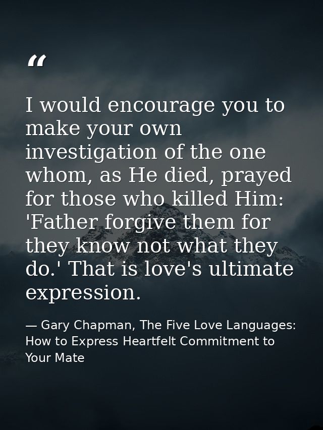 I would encourage you to make your own investigation of the one whom, as He died, prayed for those who killed Him: 'Fath — Gary Chapman, The Five Love Languages: How to Express Heartfelt Commitment to Your Mate
