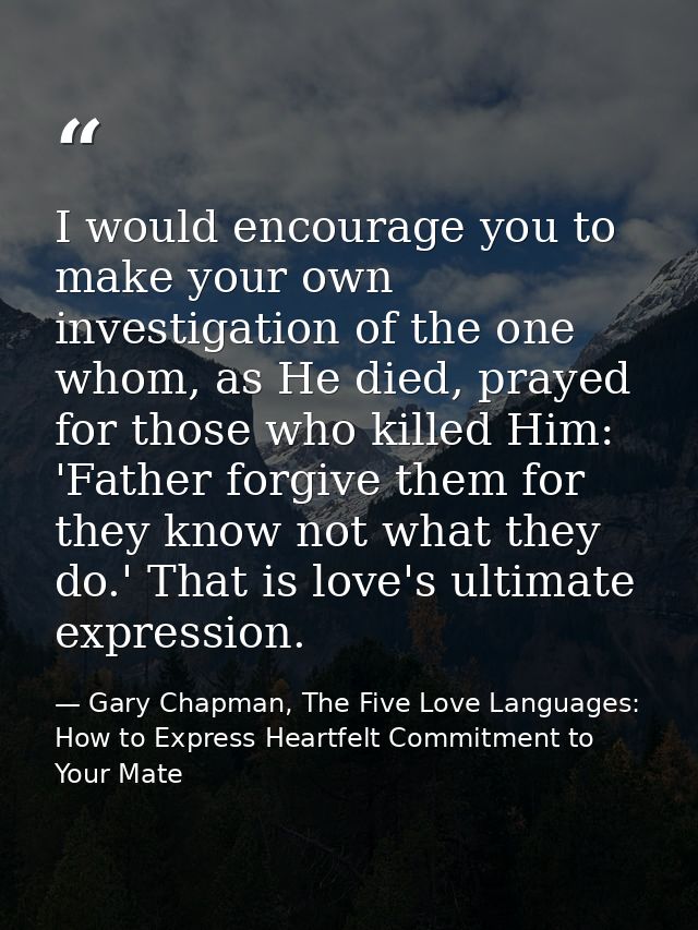 I would encourage you to make your own investigation of the one whom, as He died, prayed for those who killed Him: 'Fath — Gary Chapman, The Five Love Languages: How to Express Heartfelt Commitment to Your Mate