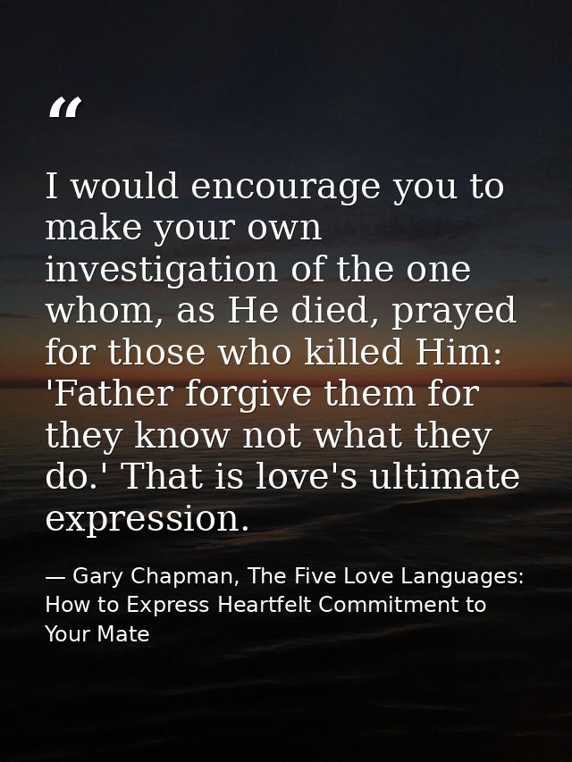 I would encourage you to make your own investigation of the one whom, as He died, prayed for those who killed Him: 'Fath — Gary Chapman, The Five Love Languages: How to Express Heartfelt Commitment to Your Mate