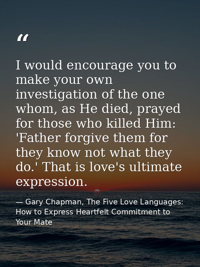 I would encourage you to make your own investigation of the one whom, as He died, prayed for those who killed Him: 'Fath — Gary Chapman, The Five Love Languages: How to Express Heartfelt Commitment to Your Mate