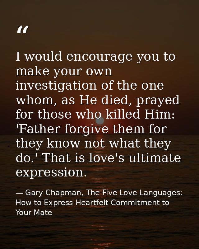 I would encourage you to make your own investigation of the one whom, as He died, prayed for those who killed Him: 'Fath — Gary Chapman, The Five Love Languages: How to Express Heartfelt Commitment to Your Mate