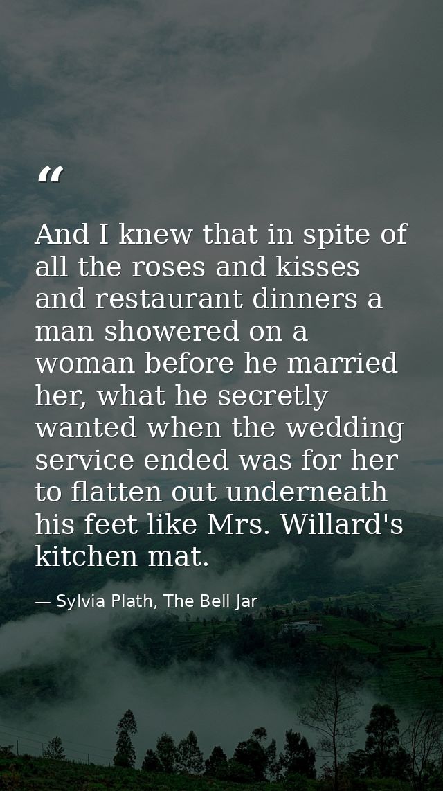 And I knew that in spite of all the roses and kisses and restaurant dinners a man showered on a woman before he married  — Sylvia Plath, The Bell Jar