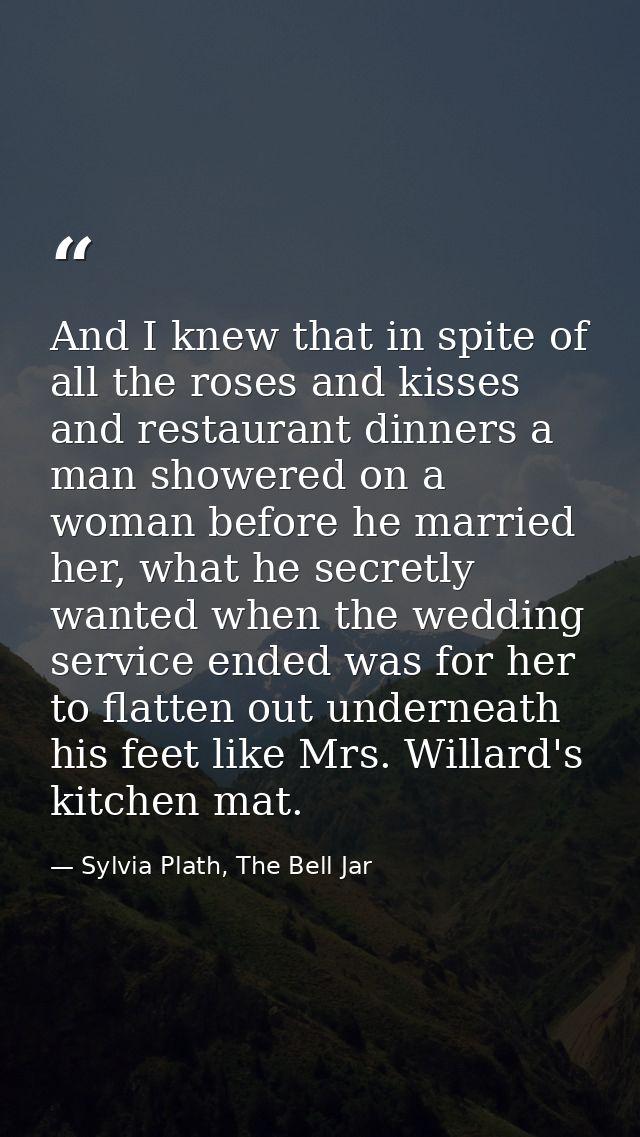 And I knew that in spite of all the roses and kisses and restaurant dinners a man showered on a woman before he married  — Sylvia Plath, The Bell Jar