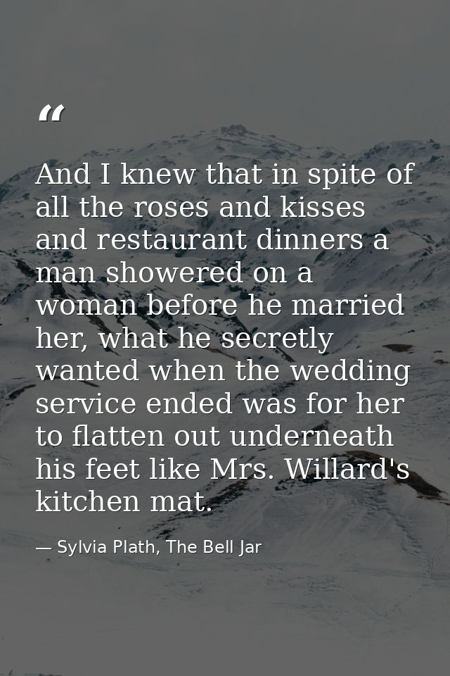 And I knew that in spite of all the roses and kisses and restaurant dinners a man showered on a woman before he married  — Sylvia Plath, The Bell Jar
