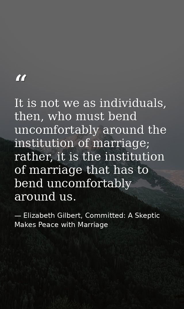 It is not we as individuals, then, who must bend uncomfortably around the institution of marriage; rather, it is the ins — Elizabeth Gilbert, Committed: A Skeptic Makes Peace with Marriage