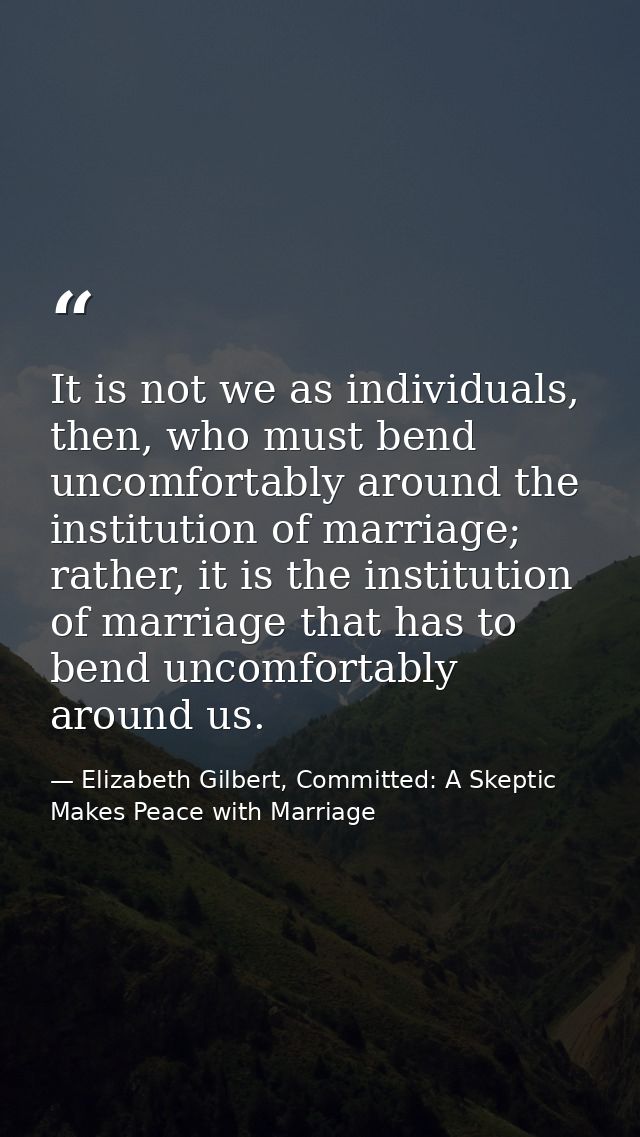 It is not we as individuals, then, who must bend uncomfortably around the institution of marriage; rather, it is the ins — Elizabeth Gilbert, Committed: A Skeptic Makes Peace with Marriage