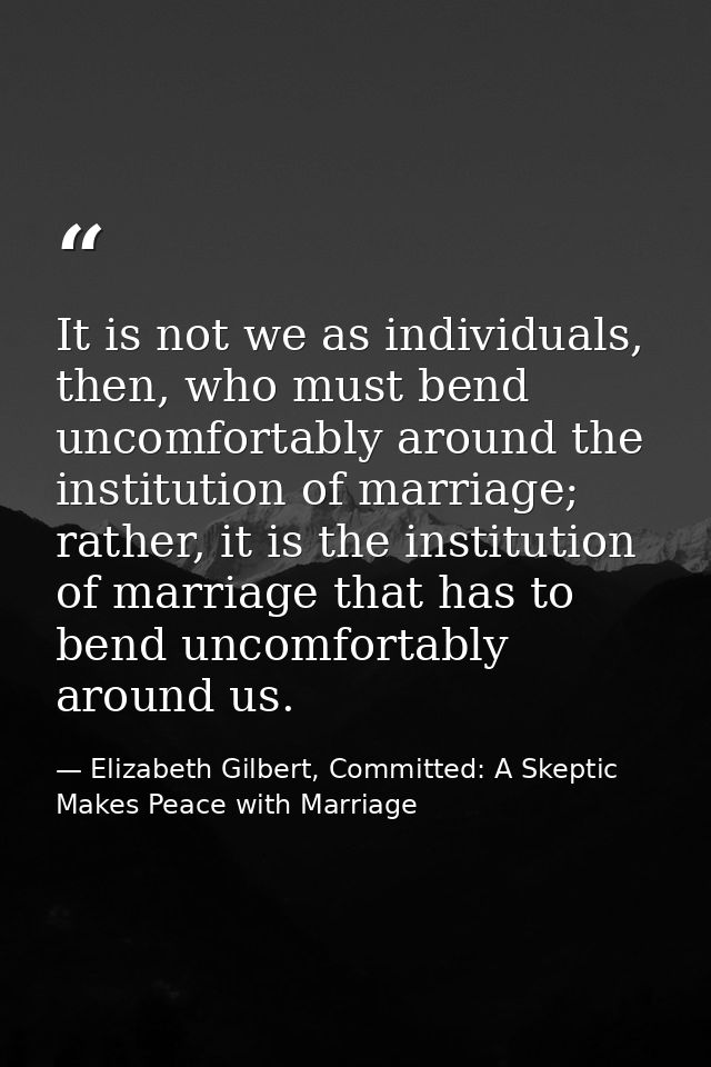 It is not we as individuals, then, who must bend uncomfortably around the institution of marriage; rather, it is the ins — Elizabeth Gilbert, Committed: A Skeptic Makes Peace with Marriage