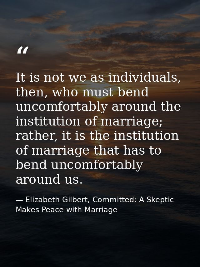 It is not we as individuals, then, who must bend uncomfortably around the institution of marriage; rather, it is the ins — Elizabeth Gilbert, Committed: A Skeptic Makes Peace with Marriage