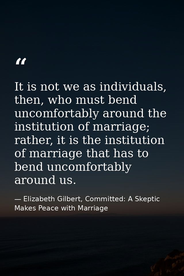 It is not we as individuals, then, who must bend uncomfortably around the institution of marriage; rather, it is the ins — Elizabeth Gilbert, Committed: A Skeptic Makes Peace with Marriage