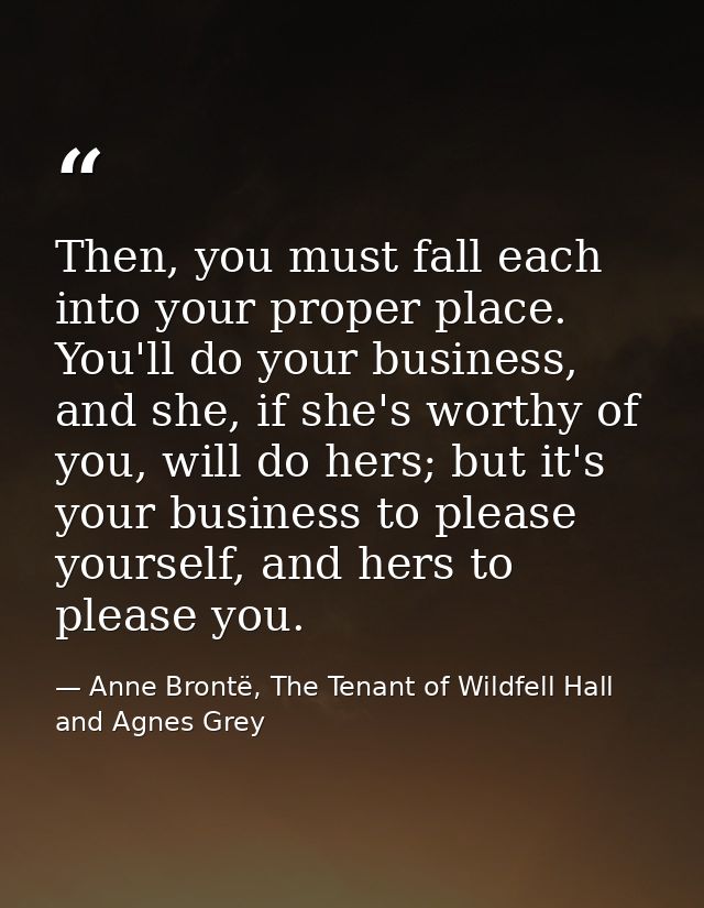 Then, you must fall each into your proper place. You'll do your business, and she, if she's worthy of you, will do hers; — Anne Brontë, The Tenant of Wildfell Hall and Agnes Grey