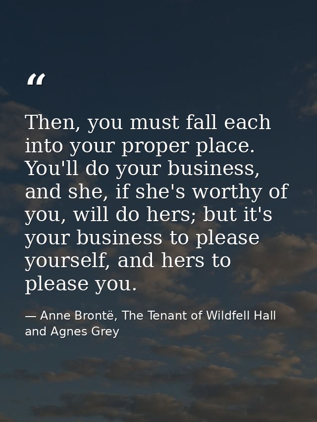 Then, you must fall each into your proper place. You'll do your business, and she, if she's worthy of you, will do hers; — Anne Brontë, The Tenant of Wildfell Hall and Agnes Grey
