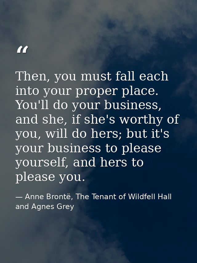 Then, you must fall each into your proper place. You'll do your business, and she, if she's worthy of you, will do hers; — Anne Brontë, The Tenant of Wildfell Hall and Agnes Grey
