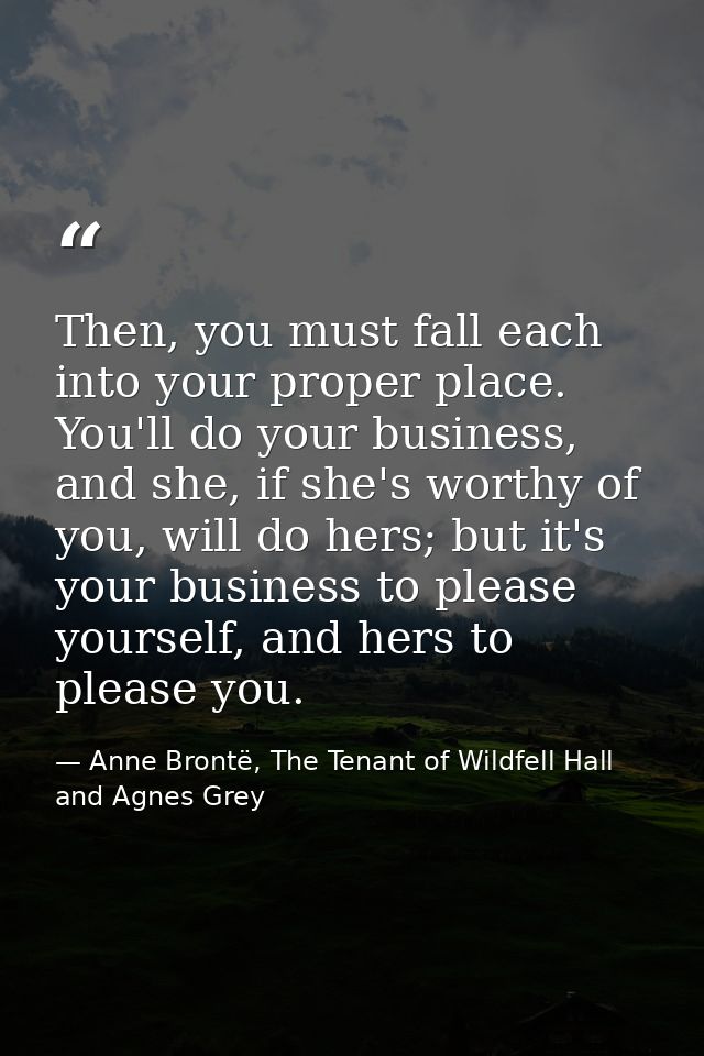 Then, you must fall each into your proper place. You'll do your business, and she, if she's worthy of you, will do hers; — Anne Brontë, The Tenant of Wildfell Hall and Agnes Grey