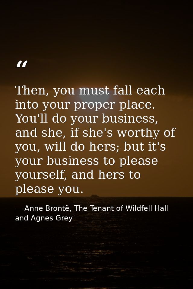 Then, you must fall each into your proper place. You'll do your business, and she, if she's worthy of you, will do hers; — Anne Brontë, The Tenant of Wildfell Hall and Agnes Grey