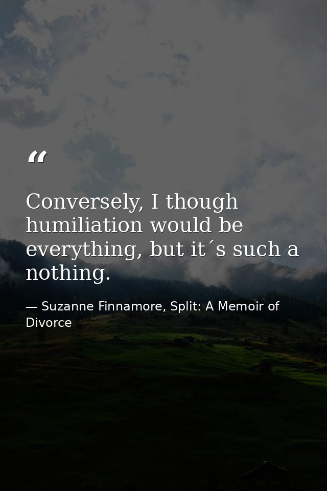 Conversely, I though humiliation would be everything, but it´s such a nothing. — Suzanne Finnamore, Split: A Memoir of Divorce