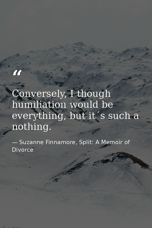 Conversely, I though humiliation would be everything, but it´s such a nothing. — Suzanne Finnamore, Split: A Memoir of Divorce
