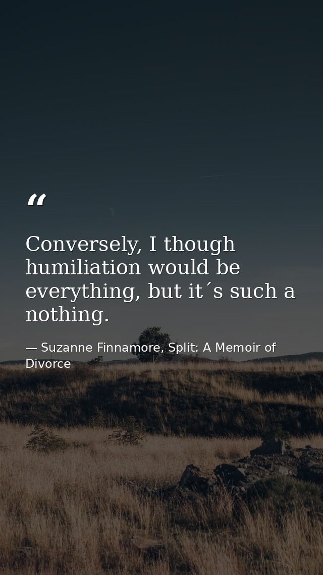 Conversely, I though humiliation would be everything, but it´s such a nothing. — Suzanne Finnamore, Split: A Memoir of Divorce