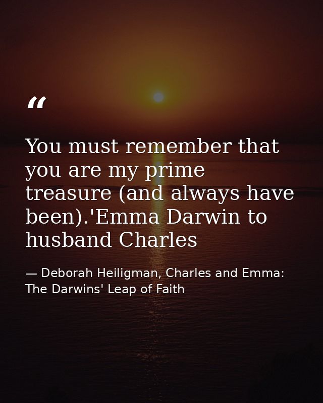 You must remember that you are my prime treasure (and always have been).'Emma Darwin to husband Charles — Deborah Heiligman, Charles and Emma: The Darwins' Leap of Faith