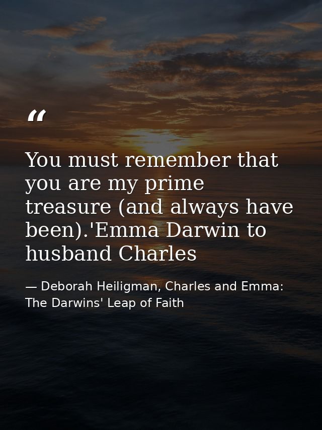 You must remember that you are my prime treasure (and always have been).'Emma Darwin to husband Charles — Deborah Heiligman, Charles and Emma: The Darwins' Leap of Faith