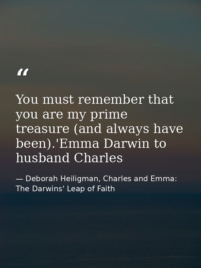 You must remember that you are my prime treasure (and always have been).'Emma Darwin to husband Charles — Deborah Heiligman, Charles and Emma: The Darwins' Leap of Faith