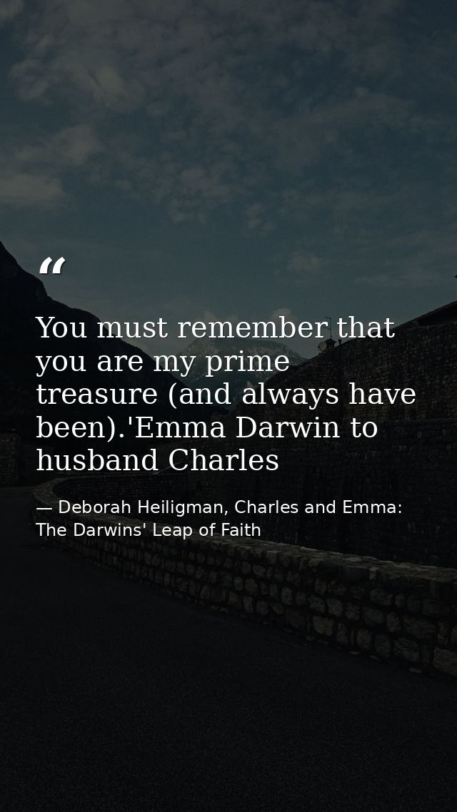 You must remember that you are my prime treasure (and always have been).'Emma Darwin to husband Charles — Deborah Heiligman, Charles and Emma: The Darwins' Leap of Faith