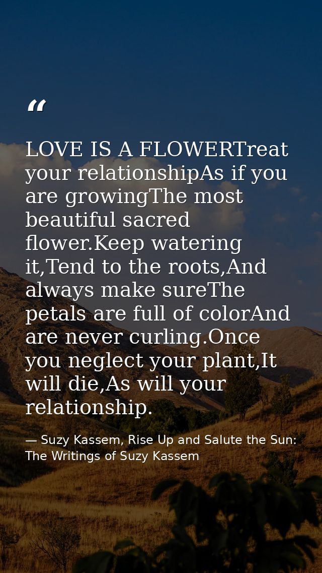 LOVE IS A FLOWERTreat your relationshipAs if you are growingThe most beautiful sacred flower.Keep watering it,Tend to th — Suzy Kassem, Rise Up and Salute the Sun: The Writings of Suzy Kassem