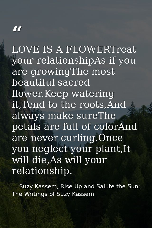 LOVE IS A FLOWERTreat your relationshipAs if you are growingThe most beautiful sacred flower.Keep watering it,Tend to th — Suzy Kassem, Rise Up and Salute the Sun: The Writings of Suzy Kassem
